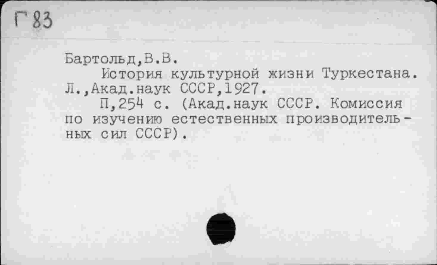 ﻿Г 83
Бартольд,В.В.
История культурной жизни Туркестана. Л.,Акад.наук СССР,1927.
П,25*+ с. (Акад.наук СССР. Комиссия по изучению естественных производительных сил СССР) .